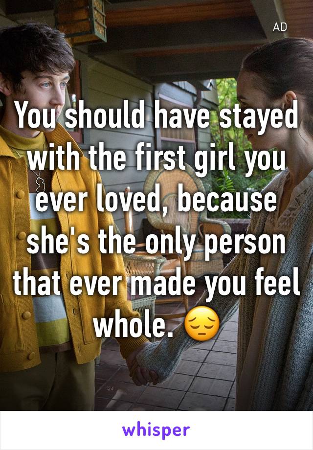 You should have stayed with the first girl you ever loved, because she's the only person that ever made you feel whole. 😔