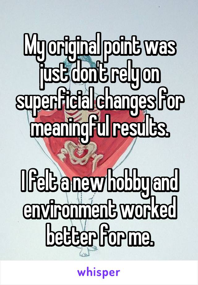 My original point was just don't rely on superficial changes for meaningful results.

I felt a new hobby and environment worked better for me.