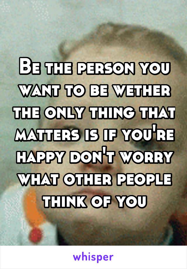 Be the person you want to be wether the only thing that matters is if you're happy don't worry what other people think of you