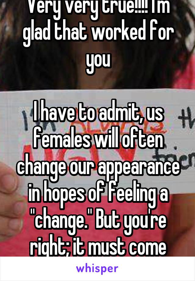 Very very true!!!! I'm glad that worked for you

I have to admit, us females will often change our appearance in hopes of feeling a "change." But you're right; it must come from an internal place