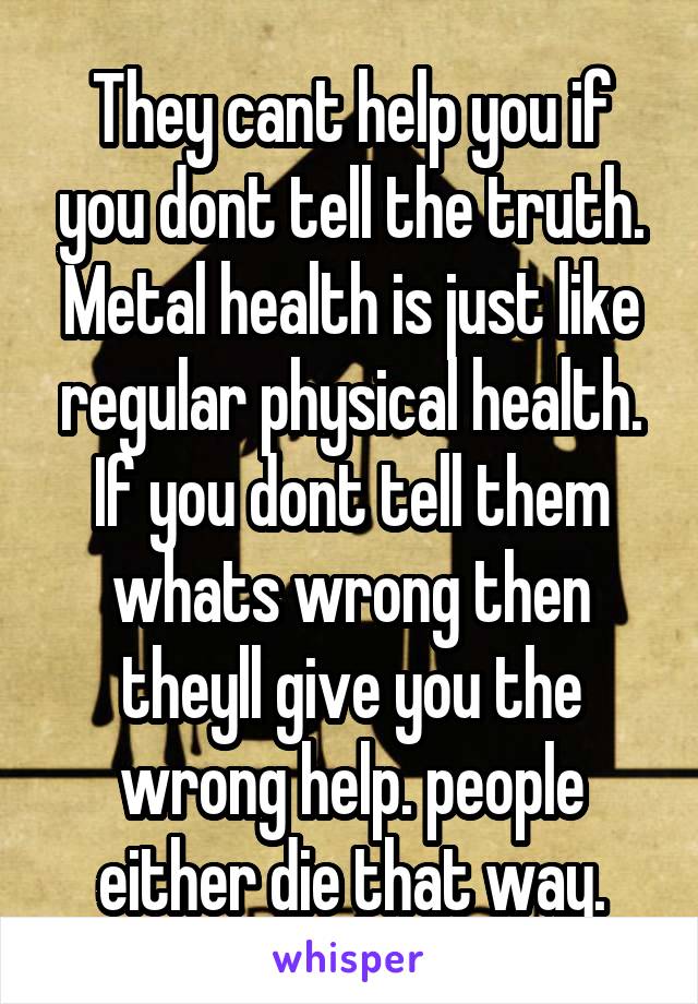 They cant help you if you dont tell the truth.
Metal health is just like regular physical health.
If you dont tell them whats wrong then theyll give you the wrong help. people either die that way.