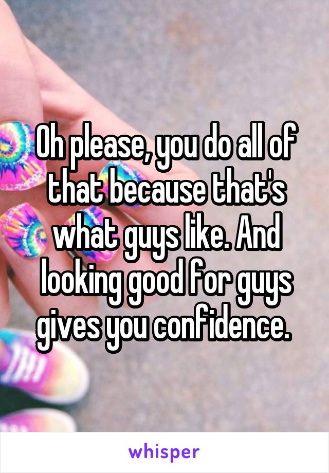 Oh please, you do all of that because that's what guys like. And looking good for guys gives you confidence. 