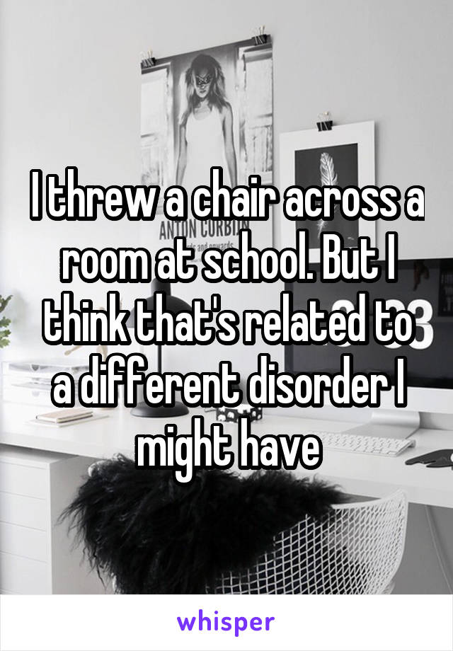 I threw a chair across a room at school. But I think that's related to a different disorder I might have