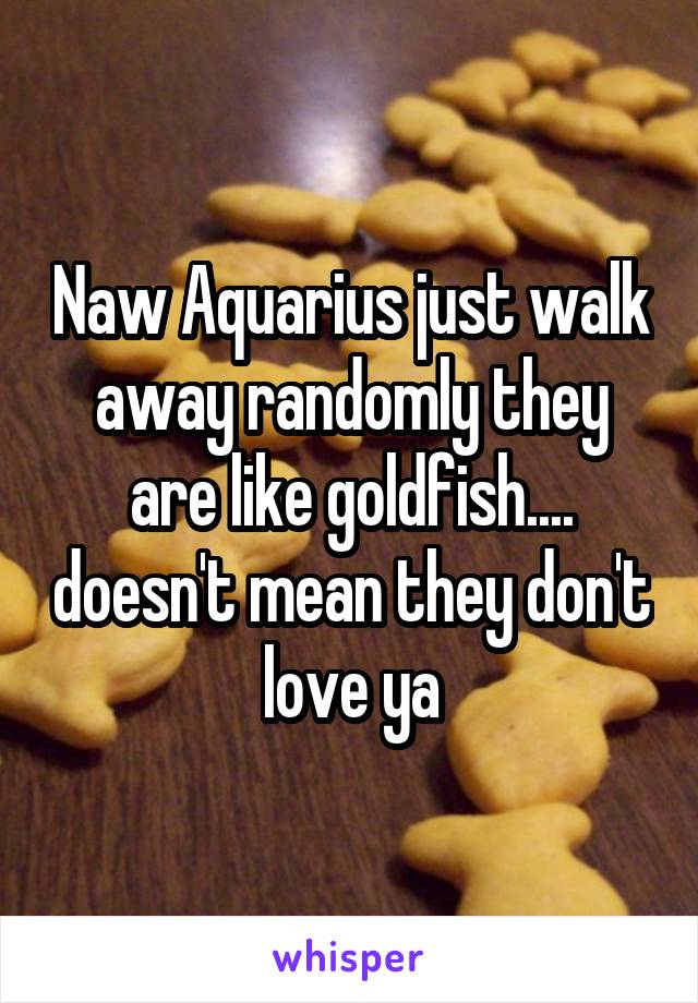 Naw Aquarius just walk away randomly they are like goldfish.... doesn't mean they don't love ya