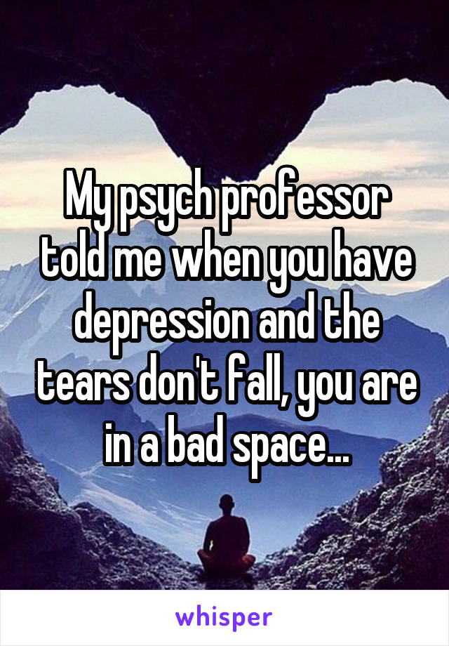 My psych professor told me when you have depression and the tears don't fall, you are in a bad space...