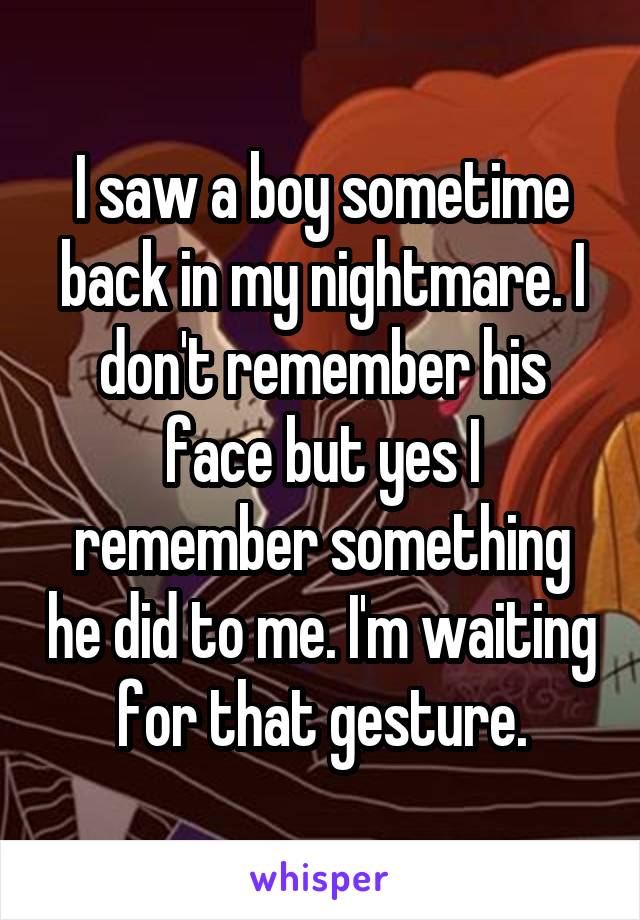 I saw a boy sometime back in my nightmare. I don't remember his face but yes I remember something he did to me. I'm waiting for that gesture.