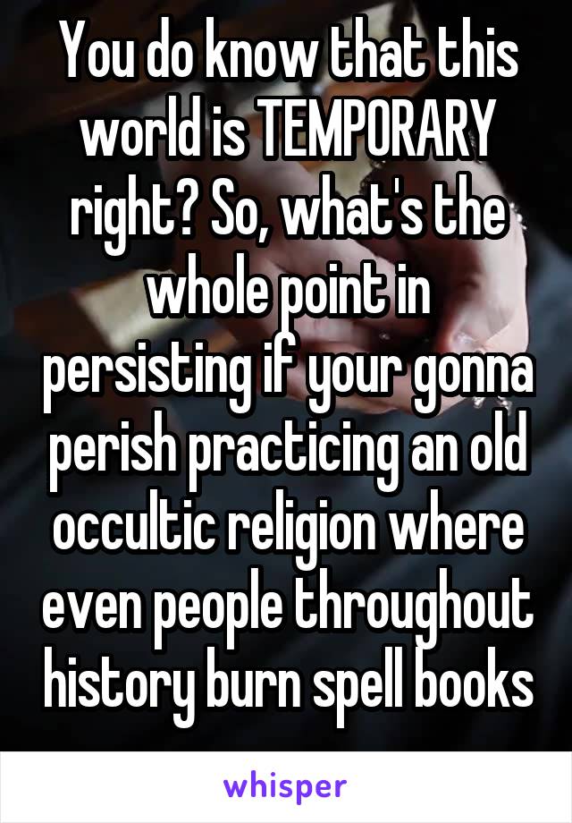 You do know that this world is TEMPORARY right? So, what's the whole point in persisting if your gonna perish practicing an old occultic religion where even people throughout history burn spell books 