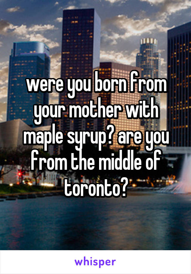 were you born from your mother with maple syrup? are you from the middle of toronto?