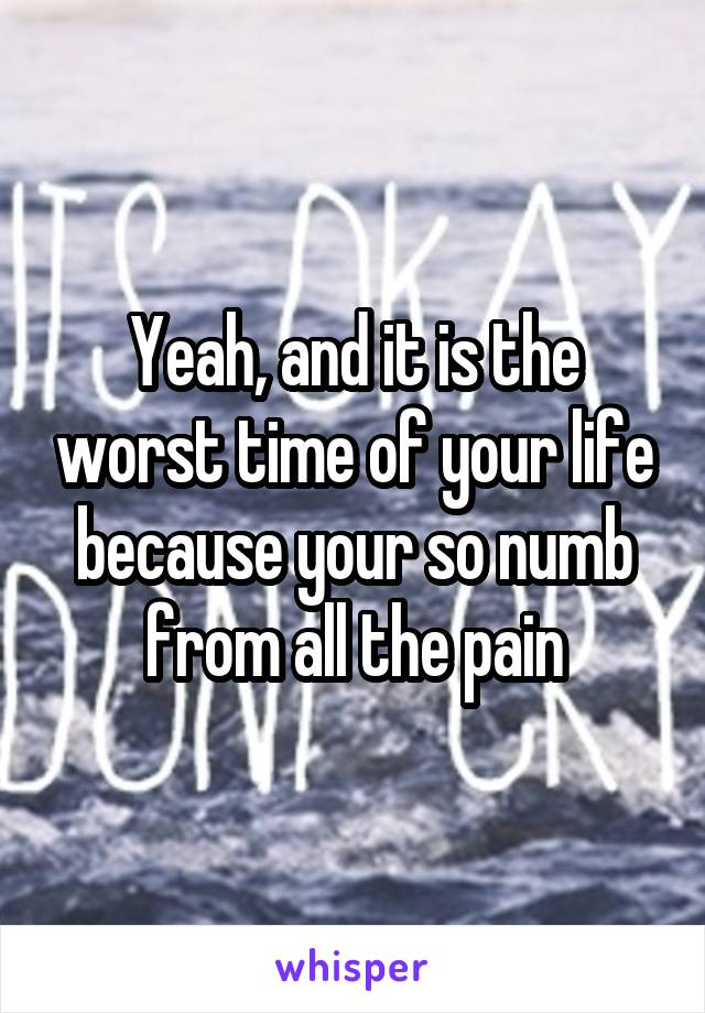 Yeah, and it is the worst time of your life because your so numb from all the pain