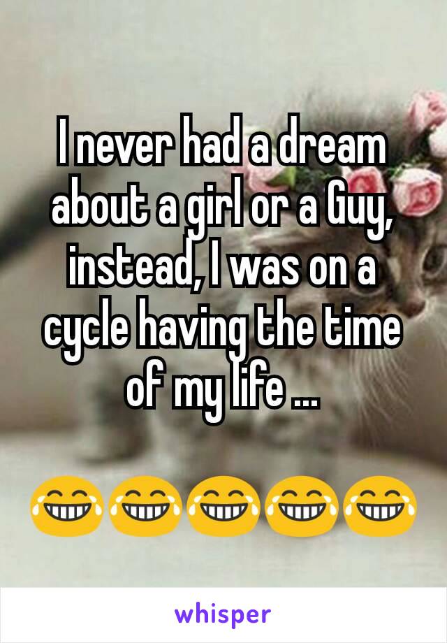 I never had a dream about a girl or a Guy, instead, I was on a cycle having the time of my life ...

😂😂😂😂😂