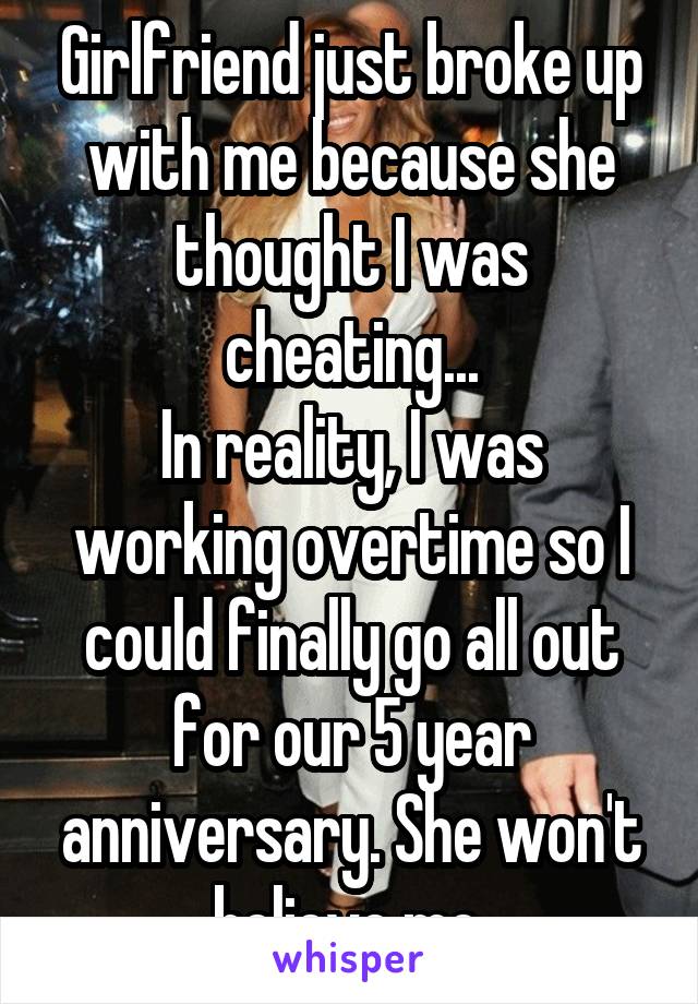 Girlfriend just broke up with me because she thought I was cheating...
In reality, I was working overtime so I could finally go all out for our 5 year anniversary. She won't believe me.
