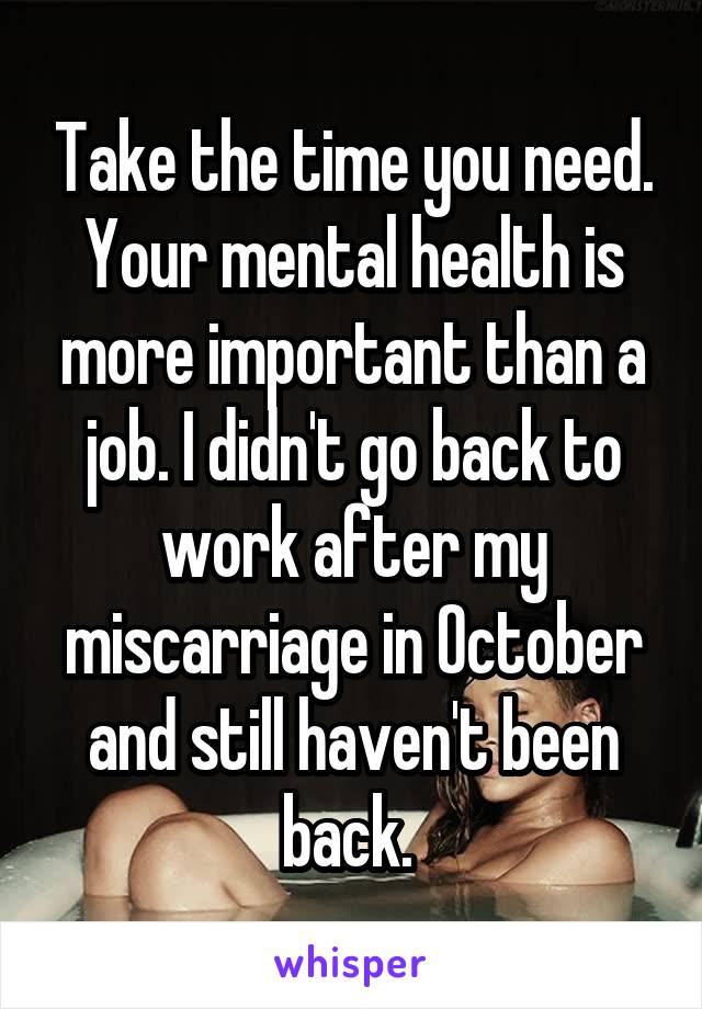Take the time you need. Your mental health is more important than a job. I didn't go back to work after my miscarriage in October and still haven't been back. 