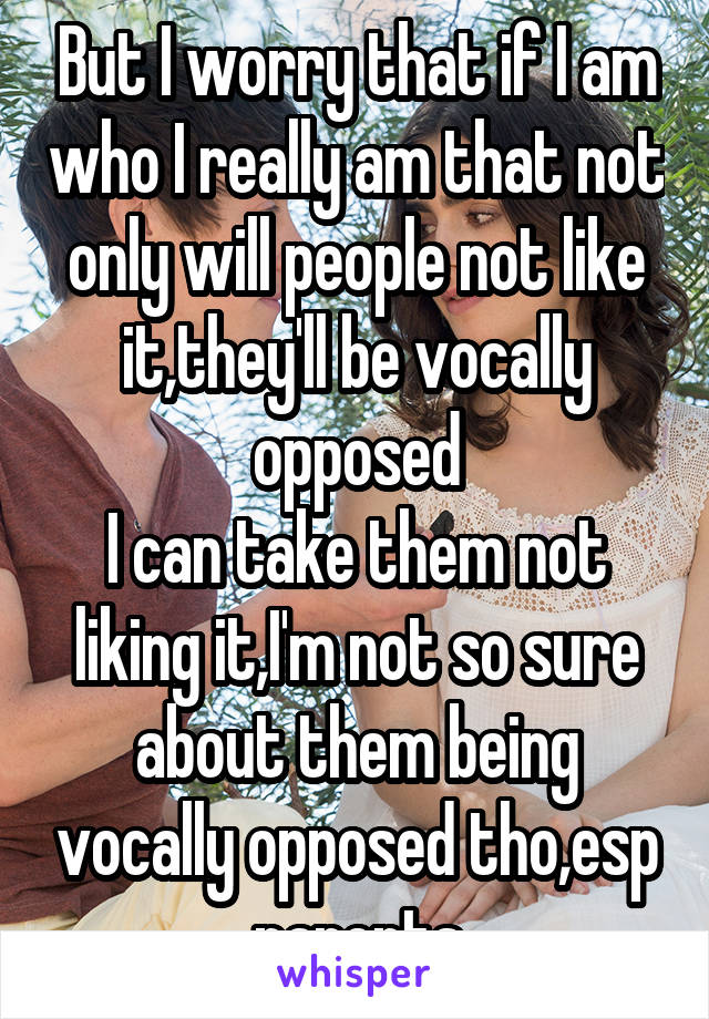 But I worry that if I am who I really am that not only will people not like it,they'll be vocally opposed
I can take them not liking it,I'm not so sure about them being vocally opposed tho,esp parents