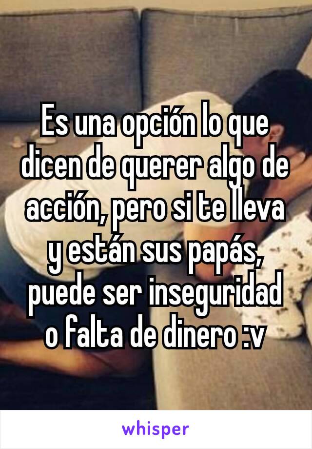 Es una opción lo que dicen de querer algo de acción, pero si te lleva y están sus papás, puede ser inseguridad o falta de dinero :v