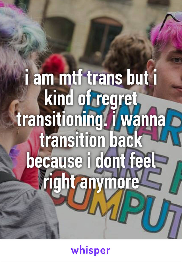 i am mtf trans but i kind of regret transitioning. i wanna transition back because i dont feel right anymore