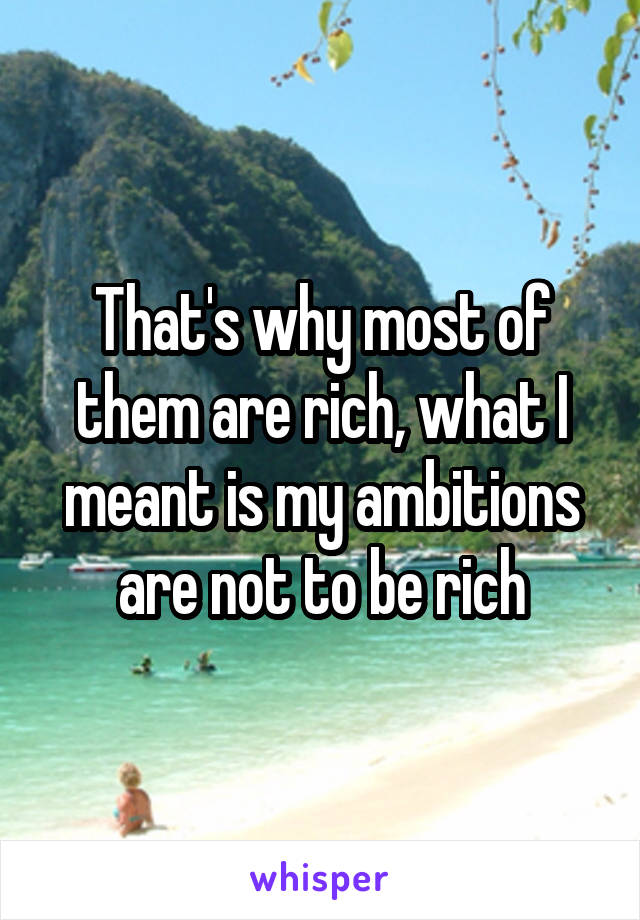 That's why most of them are rich, what I meant is my ambitions are not to be rich