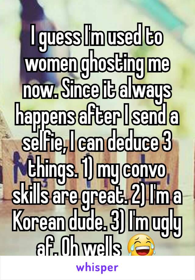 I guess I'm used to women ghosting me now. Since it always happens after I send a selfie, I can deduce 3 things. 1) my convo skills are great. 2) I'm a Korean dude. 3) I'm ugly af. Oh wells 😂