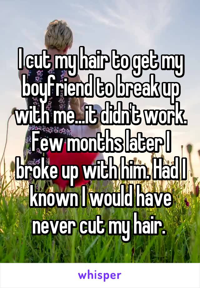 I cut my hair to get my boyfriend to break up with me...it didn't work. Few months later I broke up with him. Had I known I would have never cut my hair. 