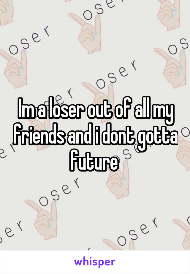 Im a loser out of all my friends and i dont gotta future 