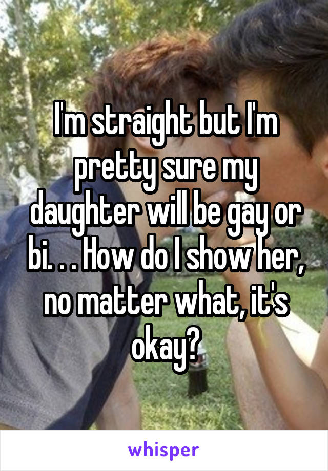 I'm straight but I'm pretty sure my daughter will be gay or bi. . . How do I show her, no matter what, it's okay?