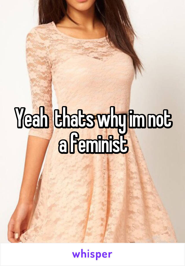 Yeah  thats why im not a feminist