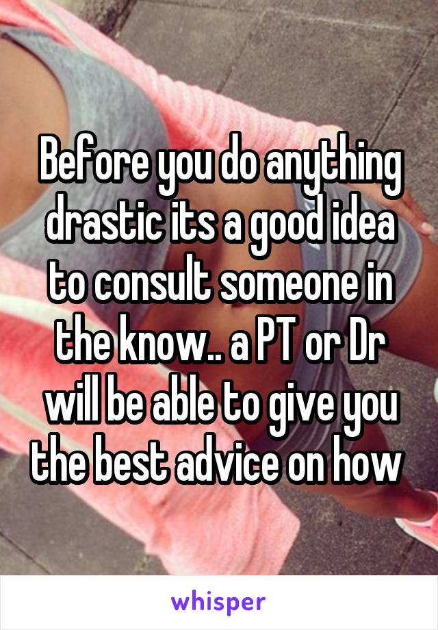 Before you do anything drastic its a good idea to consult someone in the know.. a PT or Dr will be able to give you the best advice on how 