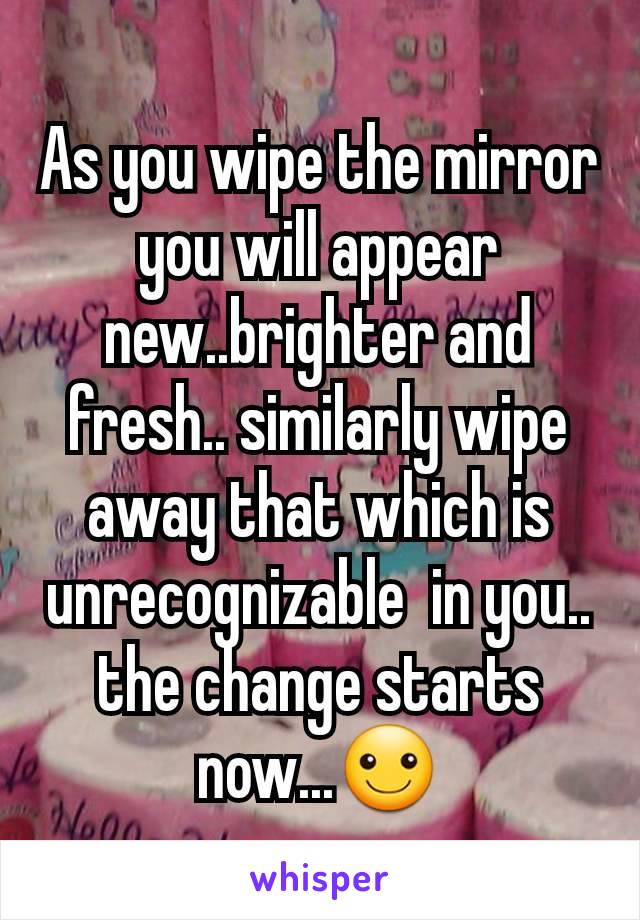 As you wipe the mirror you will appear new..brighter and fresh.. similarly wipe away that which is unrecognizable  in you.. the change starts now...☺