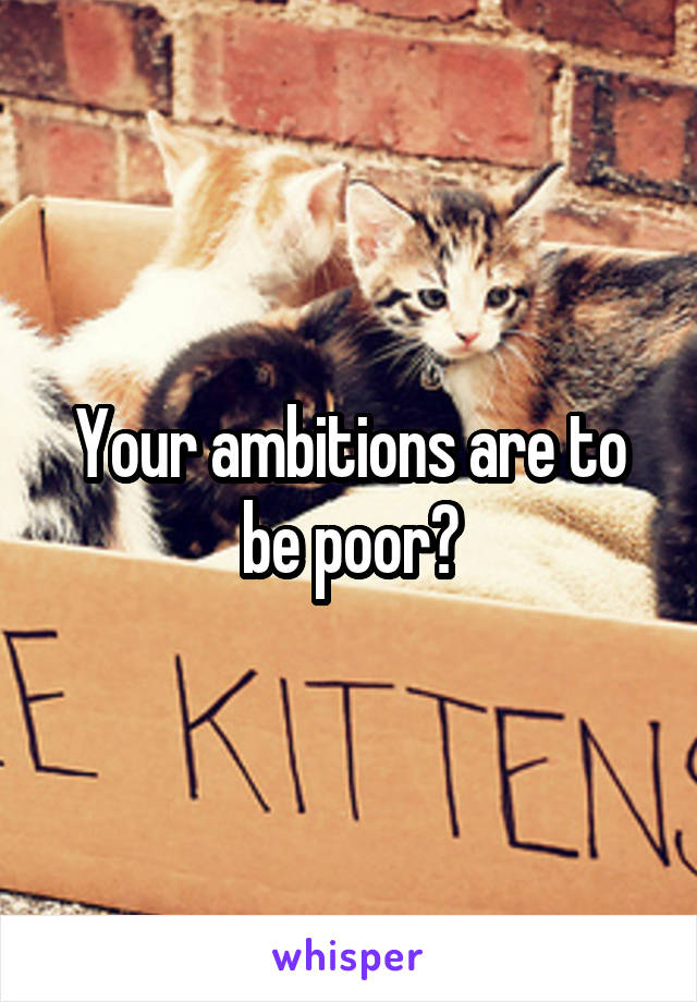 Your ambitions are to be poor?