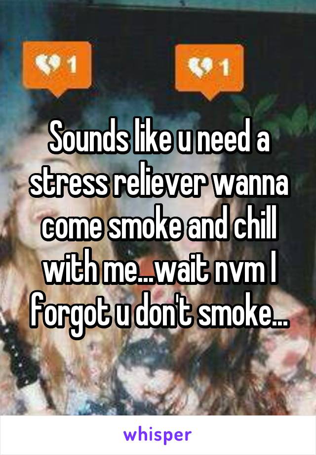 Sounds like u need a stress reliever wanna come smoke and chill with me...wait nvm I forgot u don't smoke...