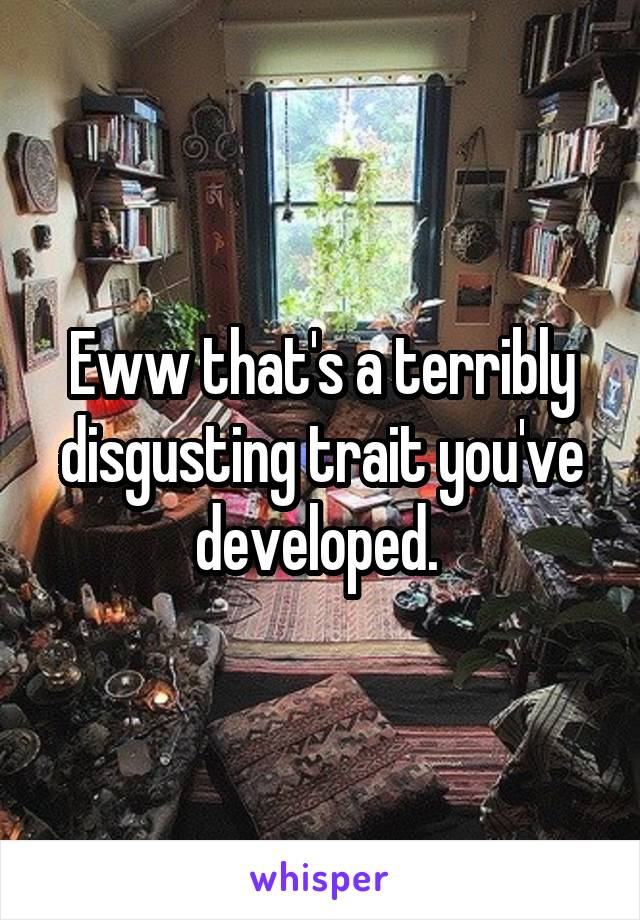 Eww that's a terribly disgusting trait you've developed. 