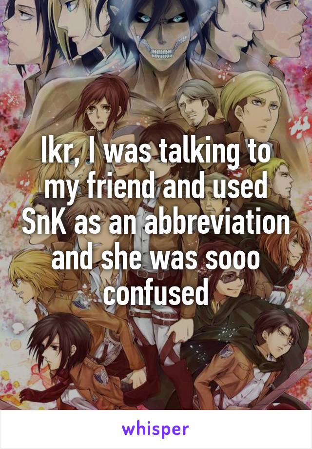 Ikr, I was talking to my friend and used SnK as an abbreviation and she was sooo confused