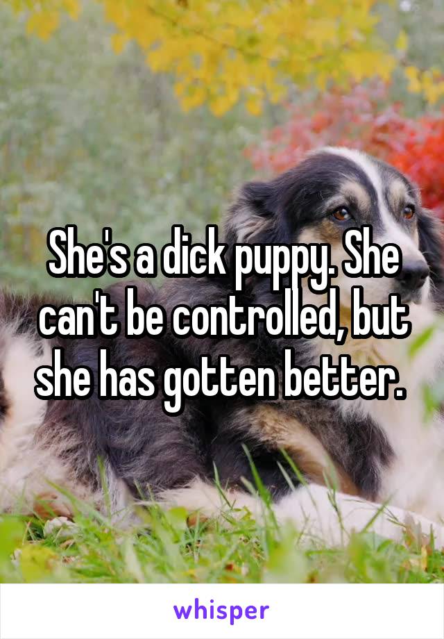 She's a dick puppy. She can't be controlled, but she has gotten better. 