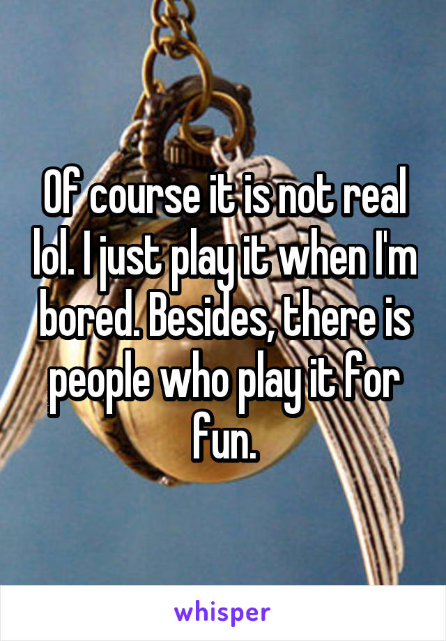 Of course it is not real lol. I just play it when I'm bored. Besides, there is people who play it for fun.