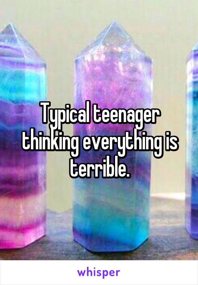 Typical teenager thinking everything is terrible.