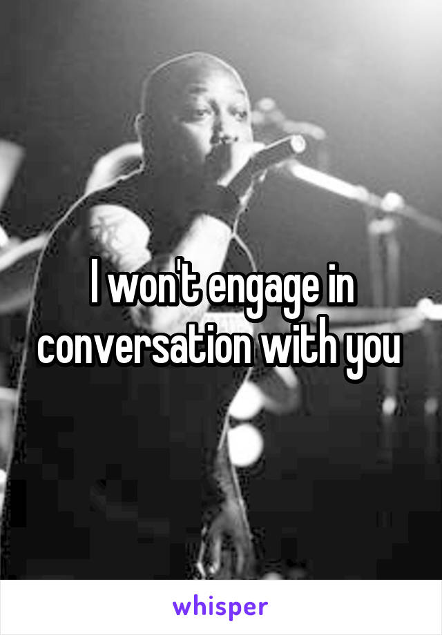 I won't engage in conversation with you 