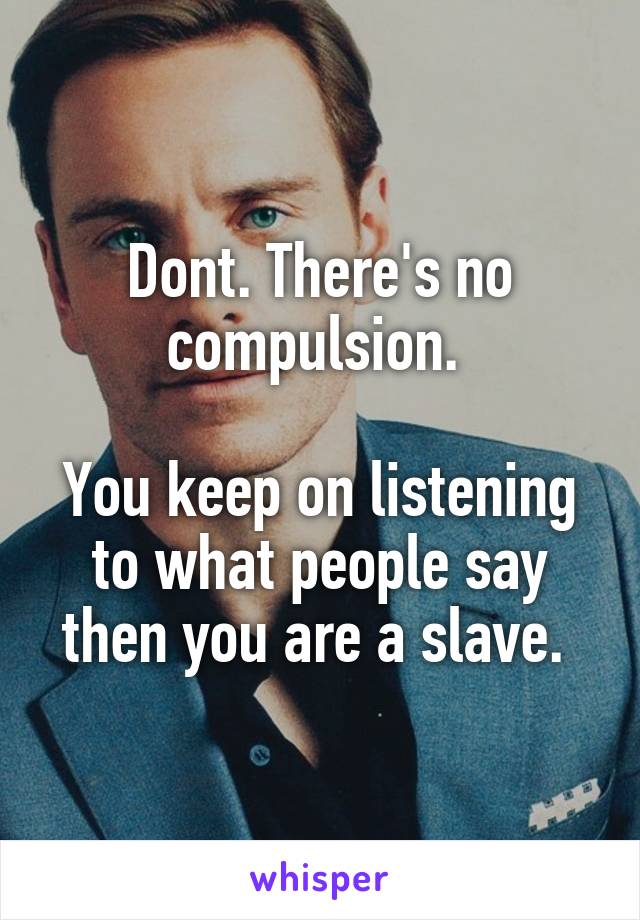 Dont. There's no compulsion. 

You keep on listening to what people say then you are a slave. 