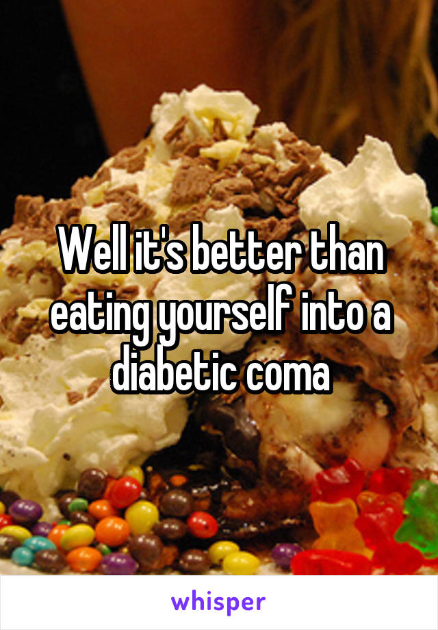 Well it's better than eating yourself into a diabetic coma