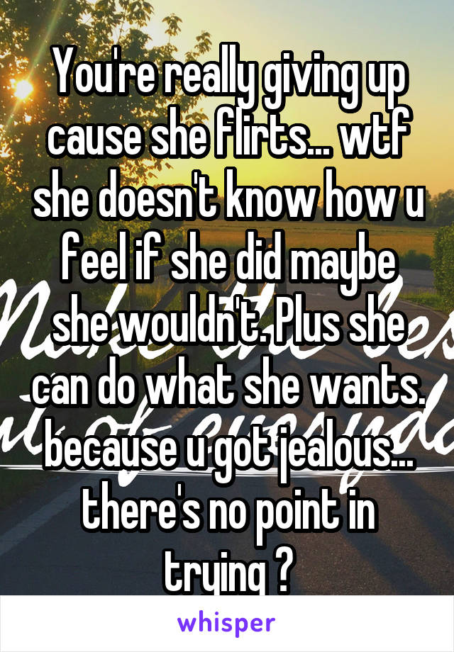 You're really giving up cause she flirts... wtf she doesn't know how u feel if she did maybe she wouldn't. Plus she can do what she wants. because u got jealous... there's no point in trying ?