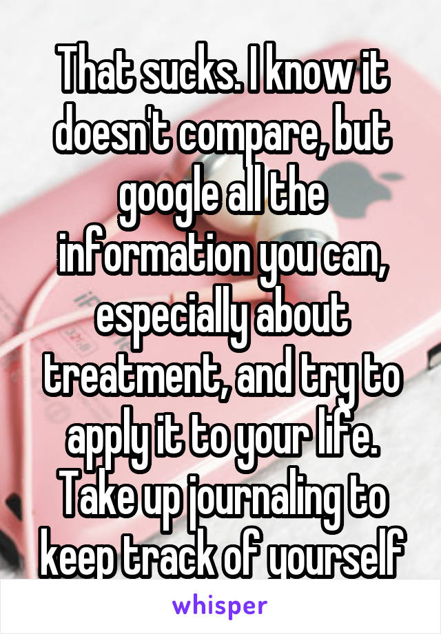 That sucks. I know it doesn't compare, but google all the information you can, especially about treatment, and try to apply it to your life. Take up journaling to keep track of yourself