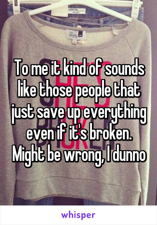 To me it kind of sounds like those people that just save up everything even if it's broken. Might be wrong, I dunno