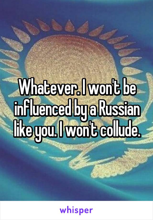 Whatever. I won't be influenced by a Russian like you. I won't collude.