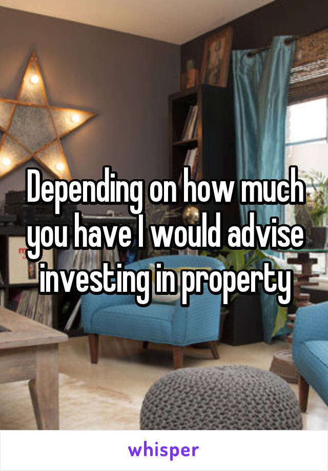 Depending on how much you have I would advise investing in property