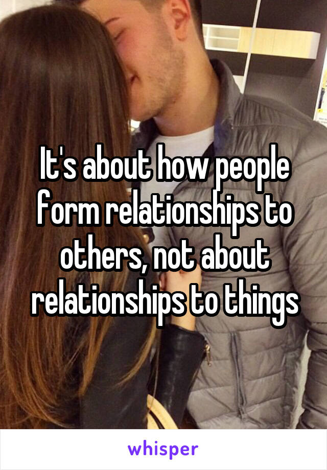 It's about how people form relationships to others, not about relationships to things