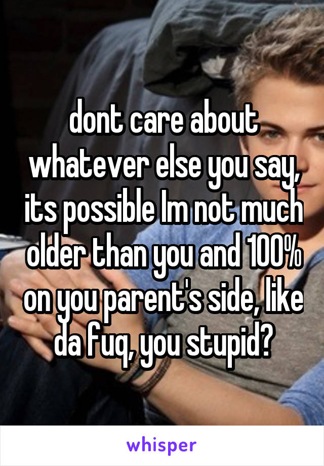 dont care about whatever else you say, its possible Im not much older than you and 100% on you parent's side, like da fuq, you stupid?