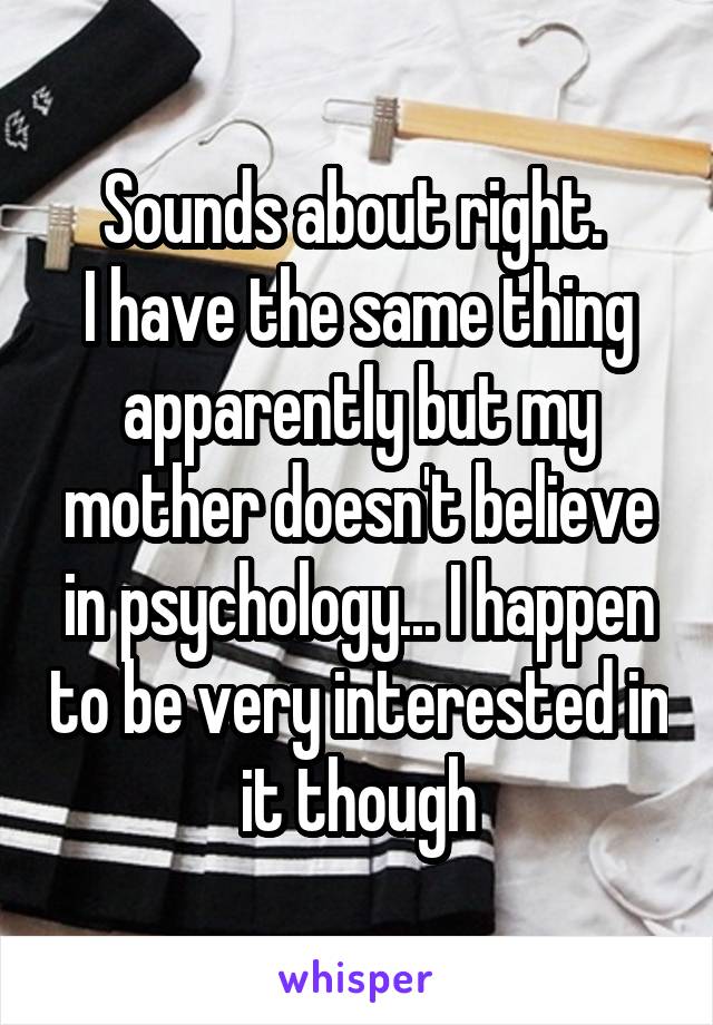 Sounds about right. 
I have the same thing apparently but my mother doesn't believe in psychology... I happen to be very interested in it though