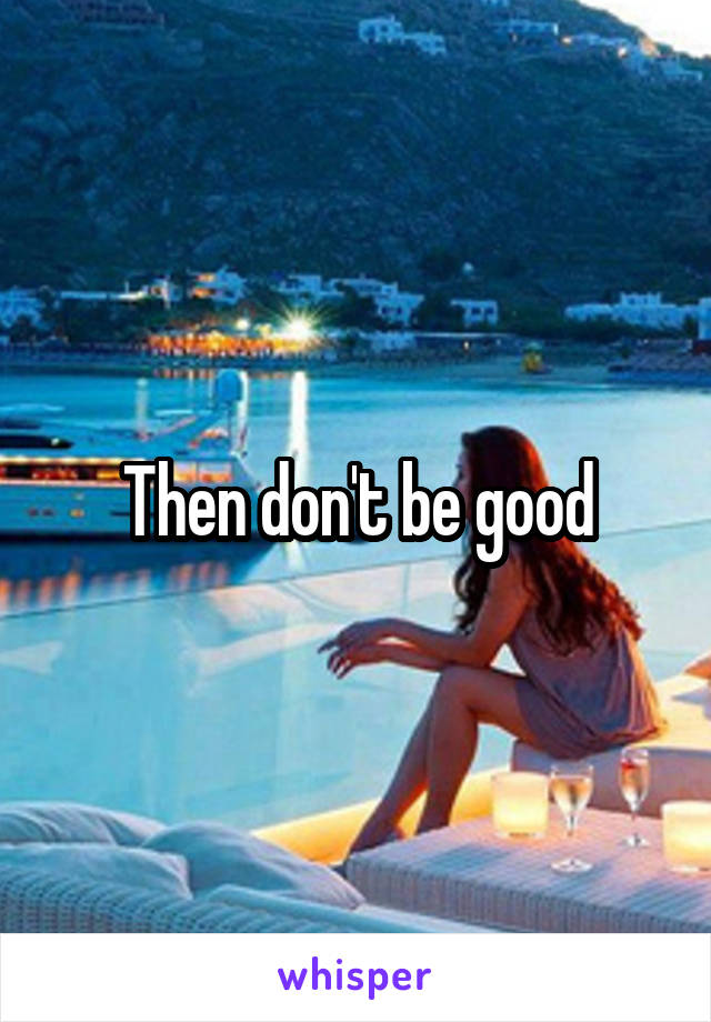 Then don't be good