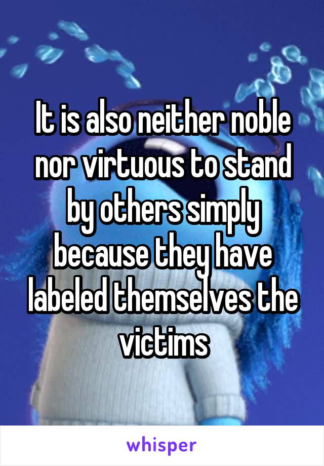 It is also neither noble nor virtuous to stand by others simply because they have labeled themselves the victims