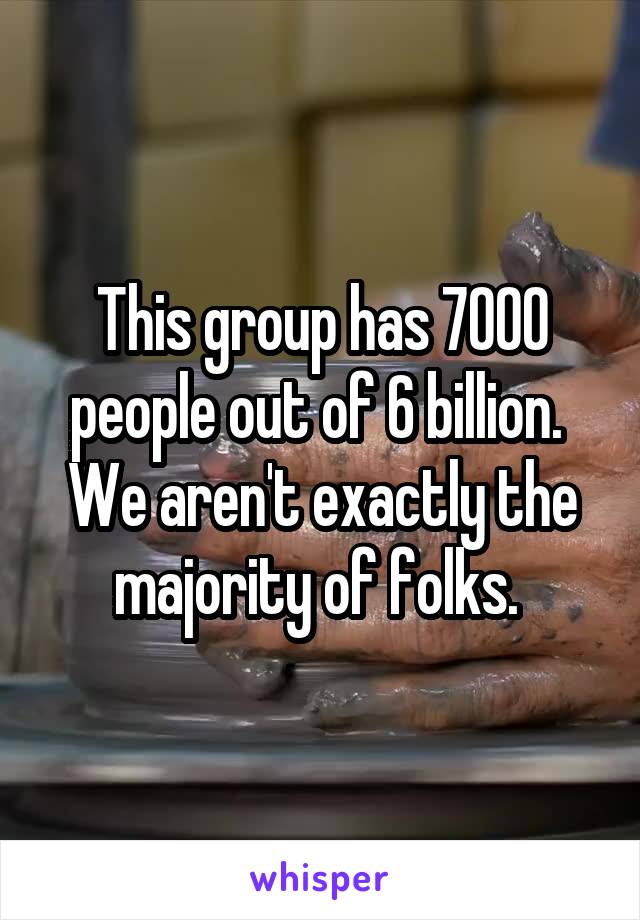 This group has 7000 people out of 6 billion.  We aren't exactly the majority of folks. 