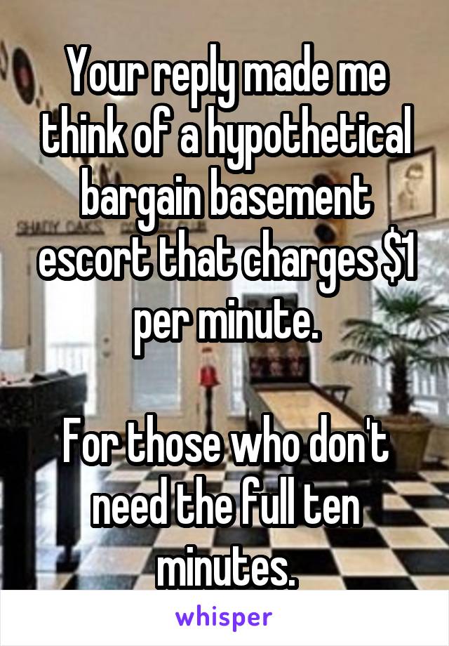 Your reply made me think of a hypothetical bargain basement escort that charges $1 per minute.

For those who don't need the full ten minutes.