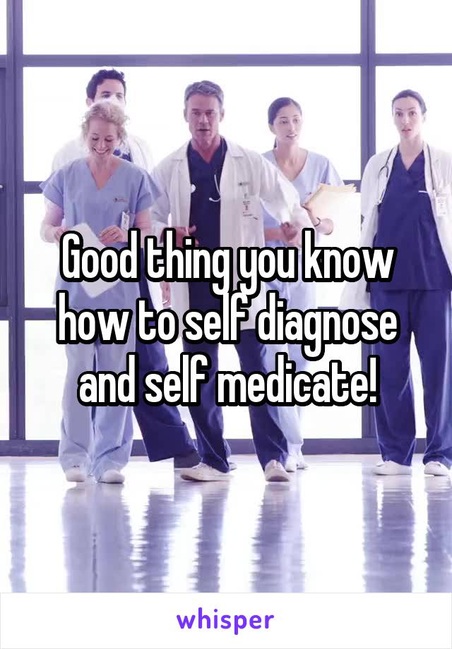 Good thing you know how to self diagnose and self medicate!